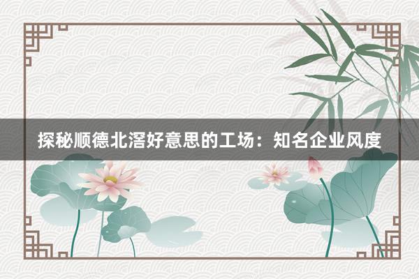 探秘顺德北滘好意思的工场：知名企业风度